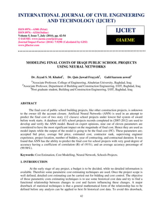 International Journal of Civil Engineering and Technology (IJCIET), ISSN 0976 – 6308 (Print), 
ISSN 0976 – 6316(Online), Volume 5, Issue 7, July (2014), pp. 42-54 © IAEME 
INTERNATIONAL JOURNAL OF CIVIL ENGINEERING 
AND TECHNOLOGY (IJCIET) 
ISSN 0976 – 6308 (Print) 
ISSN 0976 – 6316(Online) 
Volume 5, Issue 7, July (2014), pp. 42-54 
© IAEME: www.iaeme.com/ijciet.asp 
Journal Impact Factor (2014): 7.9290 (Calculated by GISI) 
www.jifactor.com 
IJCIET 
©IAEME 
MODELING FINAL COSTS OF IRAQI PUBLIC SCHOOL PROJECTS 
USING NEURAL NETWORKS 
Dr. Zeyad S. M. Khaled1, Dr. Qais Jawad Frayyeh2, Gafel kareem aswed3 
1Associate Professor, College of Engineering, Alnahrian University, Baghdad, Iraq 
2Associate Professor, Department of Building and Construction Engineering, UOT, Baghdad, Iraq 
3Post graduate student, Building and Construction Engineering, UOT, Baghdad, Iraq 
 42 
 
ABSTRACT 
The final cost of public school building projects, like other construction projects, is unknown 
to the owner till the account closure. Artificial Neural Networks (ANN) is used in an attempt to 
predict the final cost of two story (12 classes) school projects under lowest bid system of award 
before work starts. A database of (65) school projects records completed in (2007-2012) are used to 
develop and verify the ANN model. Based on expert opinions, nine out of eleven parameters are 
considered to have the most significant impact on the magnitude of final cost. Hence they are used as 
model inputs while the output of the model is going to be the final cost (FC). These parameters are; 
accepted bid price, average bid price, estimated cost, contractor rank, supervising engineer 
experience, project location, number of bidders, year of contracting, and contractual duration. It was 
found that ANN has the ability to predict the final cost for school projects with very good degree of 
accuracy having a coefficient of correlation (R) of (91%), and an average accuracy percentage of 
(99.98%). 
Keywords: Cost Estimation, Cost Modelling, Neural Network, Schools Projects. 
1. INTRODUCTION 
At the early stage of any project, a budget is to be decided, while no detailed information is 
available. Therefore some parametric cost estimating techniques are used. Once the project scope is 
well defined, detailed cost estimating can be carried out for bidding and cost control. The objective 
of those parametric costs estimating techniques is to use some historical cost data and try to find a 
functional relationship between changes in cost and factors influencing these changes. A major 
drawback of statistical techniques is that a general mathematical form of the relationship has to be 
defined before any analysis can be applied to best fit historical cost data. To avoid this drawback, 
 