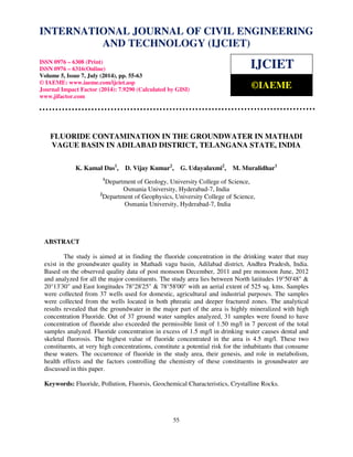 INTERNATIONAL JOURNAL OF CIVIL ENGINEERING 
International Journal of Civil Engineering and Technology (IJCIET), ISSN 0976 – 6308 (Print), 
ISSN 0976 – 6316(Online), Volume 5, Issue 7, July (2014), pp. 55-63 © IAEME 
AND TECHNOLOGY (IJCIET) 
ISSN 0976 – 6308 (Print) 
ISSN 0976 – 6316(Online) 
Volume 5, Issue 7, July (2014), pp. 55-63 
© IAEME: www.iaeme.com/ijciet.asp 
Journal Impact Factor (2014): 7.9290 (Calculated by GISI) 
www.jifactor.com 
55 
 
IJCIET 
©IAEME 
FLUORIDE CONTAMINATION IN THE GROUNDWATER IN MATHADI 
VAGUE BASIN IN ADILABAD DISTRICT, TELANGANA STATE, INDIA 
K. Kamal Das1, D. Vijay Kumar2, G. Udayalaxmi2, M. Muralidhar1 
1Department of Geology, University College of Science, 
Osmania University, Hyderabad-7, India 
2Department of Geophysics, University College of Science, 
Osmania University, Hyderabad-7, India 
ABSTRACT 
The study is aimed at in finding the fluoride concentration in the drinking water that may 
exist in the groundwater quality in Mathadi vagu basin, Adilabad district, Andhra Pradesh, India. 
Based on the observed quality data of post monsoon December, 2011 and pre monsoon June, 2012 
and analyzed for all the major constituents. The study area lies between North latitudes 19°50'48  
20°13'30 and East longitudes 78°28'25  78°58'00 with an aerial extent of 525 sq. kms. Samples 
were collected from 37 wells used for domestic, agricultural and industrial purposes. The samples 
were collected from the wells located in both phreatic and deeper fractured zones. The analytical 
results revealed that the groundwater in the major part of the area is highly mineralized with high 
concentration Fluoride. Out of 37 ground water samples analyzed, 31 samples were found to have 
concentration of fluoride also exceeded the permissible limit of 1.50 mg/l in 7 percent of the total 
samples analyzed. Fluoride concentration in excess of 1.5 mg/l in drinking water causes dental and 
skeletal fluorosis. The highest value of fluoride concentrated in the area is 4.5 mg/l. These two 
constituents, at very high concentrations, constitute a potential risk for the inhabitants that consume 
these waters. The occurrence of fluoride in the study area, their genesis, and role in metabolism, 
health effects and the factors controlling the chemistry of these constituents in groundwater are 
discussed in this paper. 
Keywords: Fluoride, Pollution, Fluorsis, Geochemical Characteristics, Crystalline Rocks. 
 