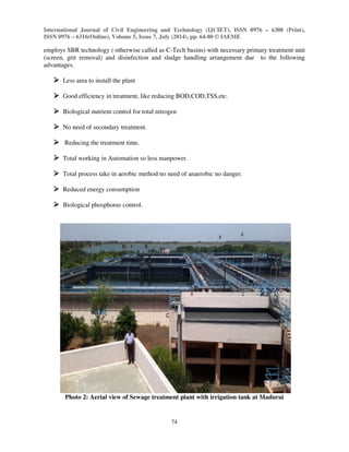 International Journal of Civil Engineering and Technology (IJCIET), ISSN 0976 – 6308 (Print), 
ISSN 0976 – 6316(Online), Volume 5, Issue 7, July (2014), pp. 64-80 © IAEME 
employs SBR technology ( otherwise called as C-Tech basins) with necessary primary treatment unit 
(screen, grit removal) and disinfection and sludge handling arrangement due to the following 
advantages. 
74 
 
 Less area to install the plant 
 Good efficiency in treatment, like reducing BOD,COD,TSS,etc. 
 Biological nutrient control for total nitrogen 
 No need of secondary treatment. 
 Reducing the treatment time. 
 Total working in Automation so less manpower. 
 Total process take in aerobic method no need of anaerobic no danger. 
 Reduced energy consumption 
 Biological phosphorus control. 
Photo 2: Aerial view of Sewage treatment plant with irrigation tank at Madurai 
 