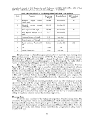 International Journal of Civil Engineering and Technology (IJCIET), ISSN 0976 – 6308 (Print), 
ISSN 0976 – 6316(Online), Volume 5, Issue 7, July (2014), pp. 64-80 © IAEME 
76 
 
Table 3: Characteristics of raw Sewage and treated with EPA standard 
Sl.No Parameter Raw sewage 
( Range ) 
Treated effluent EPA standard 
for reuse 
1 Biological oxygen demand 
(BOD), mg/L 
200-300 Less than 10 30 
2 Chemical oxygen demand 
(COD),Mg/L 
400-500 Less than 100 
3 Total suspended solids, mg/L 200-400 Less than 10 30 
4 Total Kjedahl Nitrogen, as N, 
mg/L 
12-15 Less than 10 
5 Ammonia Nitrogen as N, mg/L 5-10 Less than 2 
6 Total phosphate as (PO4),mg/L 3-5 Less than 2 
7 Faecal coliform, Numbers/100 
mL 
1Million Less than 200 200 
8 pH 7.0-9.0 7.9 
9 Oil and Grease, mg/L 15-20 Less than 5 
The city's sewage is collected through a net work of sewer lines to the main pumping station 
(MPS) and then pumped to the inlet chamber at STP. The flow diagram of the treatment system is 
depicted in figure 8. Effluent from the STP is collected through pipes to Chlorination tank, After 
chlorination, final effluent is conveyed through pipes to the different ponds. The sludge which is 
pumped to Centrifuge after adding poly electrolyte wherein sludge is thickened as cakes. 
The characteristics of raw sewage and treated effluent with the Environmental Protection 
Agency (EPA) of USA Standard for reuse in agriculture with restricted access irrigation is tabulated 
(Table 8). It is observed that the strength of the sewage indicates that it is almost domestic sewage as 
the BOD is less than 300 mg/L. No industrial effluent mixing is observed. It may the fact that city 
limit does not accommodate any major industries. The treated effluent quality meets the standard set 
by EPA and Tamil Nadu Pollution Control Board (TNPCB) for restricted access irrigation. The 
highly improved characteristics of the treated effluent shows the efficiency of the sewage treatment 
technology, ie SBR technology. 
Many numbers of small and minor irrigation tanks, ponds and other structures are available 
adjacent to the city and the sewage treatment plant. Natural channels prevail to facilitate the 
conveyance of effluent to the ponds. Tamil Nadu is known for the ponds (kulam, Kuttai and Oorani) 
and irrigation tanks. 3511 tanks are available in Madurai district against the 86746 numbers in Tamil 
Nadu. These tanks may be used for storing the effluent from the STP and used for irrigation. Storing 
the effluent open to atmosphere may improve the quality of water by way of aeration and natural 
settling. Every chance is there to increase the dissolved oxygen level. 
4.4 sewage farm 
Wastewater reuse is not new for the Madurai city corporation. It has two sewage farms. One 
is located at Avaniyapuram with an area extend of 385 acres, which is utilized for both solid waste 
dumping yard and sewage farm. Guinea grass is grown in 145 acres and the rest is used for solid 
waste management. Sakkimangalam sewage farm incorporates 180 acres of land. Photo 3 shows the 
guinea grass grown in the farm. Annual revenue earned from the sewage farm on selling fodder is 
about Rs.40.00 lakh. 
 