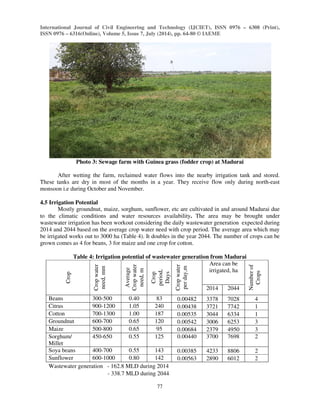 International Journal of Civil Engineering and Technology (IJCIET), ISSN 0976 – 6308 (Print), 
ISSN 0976 – 6316(Online), Volume 5, Issue 7, July (2014), pp. 64-80 © IAEME 
77 
 
Photo 3: Sewage farm with Guinea grass (fodder crop) at Madurai 
After wetting the farm, reclaimed water flows into the nearby irrigation tank and stored. 
These tanks are dry in most of the months in a year. They receive flow only during north-east 
monsoon i.e during October and November. 
4.5 Irrigation Potential 
Mostly groundnut, maize, sorghum, sunflower, etc are cultivated in and around Madurai due 
to the climatic conditions and water resources availability. The area may be brought under 
wastewater irrigation has been workout considering the daily wastewater generation expected during 
2014 and 2044 based on the average crop water need with crop period. The average area which may 
be irrigated works out to 3000 ha (Table 4). It doubles in the year 2044. The number of crops can be 
grown comes as 4 for beans, 3 for maize and one crop for cotton. 
Table 4: Irrigation potential of wastewater generation from Madurai 
Crop 
Crop water 
need, mm 
Average 
Crop water 
need, m 
Crop 
period, 
Days 
Crop water 
per day,m 
Area can be 
irrigated, ha 
Number of 
Crops 
2014 2044 
Beans 300-500 0.40 83 0.00482 3378 7028 4 
Citrus 900-1200 1.05 240 0.00438 3721 7742 1 
Cotton 700-1300 1.00 187 0.00535 3044 6334 1 
Groundnut 600-700 0.65 120 0.00542 3006 6253 3 
Maize 500-800 0.65 95 0.00684 2379 4950 3 
Sorghum/ 
450-650 0.55 125 0.00440 3700 7698 2 
Millet 
Soya beans 400-700 0.55 143 0.00385 4233 8806 2 
Sunflower 600-1000 0.80 142 0.00563 2890 6012 2 
Wastewater generation - 162.8 MLD during 2014 
- 338.7 MLD during 2044 
 