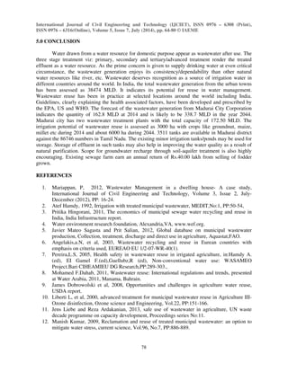 International Journal of Civil Engineering and Technology (IJCIET), ISSN 0976 – 6308 (Print), 
ISSN 0976 – 6316(Online), Volume 5, Issue 7, July (2014), pp. 64-80 © IAEME 
78 
5.0 CONCLUSION 
 
Water drawn from a water resource for domestic purpose appear as wastewater after use. The 
three stage treatment viz: primary, secondary and tertiary/advanced treatment render the treated 
effluent as a water resource. As the prime concern is given to supply drinking water at even critical 
circumstance, the wastewater generation enjoys its consistency/dependability than other natural 
water resources like river, etc. Wastewater deserves recognition as a source of irrigation water in 
different countries around the world. In India, the total wastewater generation from the urban towns 
has been assessed as 38474 MLD. It indicates its potential for reuse in water management. 
Wastewater reuse has been in practice at selected locations around the world including India. 
Guidelines, clearly explaining the health associated factors, have been developed and prescribed by 
the EPA, US and WHO. The forecast of the wastewater generation from Madurai City Corporation 
indicates the quantity of 162.8 MLD at 2014 and is likely to be 338.7 MLD in the year 2044. 
Madurai city has two wastewater treatment plants with the total capacity of 172.50 MLD. The 
irrigation potential of wastewater reuse is assessed as 3000 ha with crops like groundnut, maize, 
millet etc during 2014 and about 6000 ha during 2044. 3511 tanks are available in Madurai district 
against the 86746 numbers in Tamil Nadu. The existing minor irrigation tanks/ponds may be used for 
storage. Storage of effluent in such tanks may also help in improving the water quality as a result of 
natural purification. Scope for groundwater recharge through soil-aquifer treatment is also highly 
encouraging. Existing sewage farm earn an annual return of Rs.40.00 lakh from selling of fodder 
grown. 
REFERENCES 
1. Mariappan, P, 2012, Wastewater Management in a dwelling house- A case study, 
International Journal of Civil Engineering and Technology, Volume 3, Issue 2, July- 
December (2012), PP: 16-24. 
2. Atef Hamdy, 1992, Irrigation with treated municipal wastewater, MEDIT,No:1, PP:50-54, 
3. Pritika Hingorani, 2011, The economics of municipal sewage water recycling and reuse in 
India, India Infrastructure report. 
4. Water environment research foundation, Alexandria,VA, www.wef.org. 
5. Javier Mateo Sagasta and Prit Salian, 2012, Global database on municipal wastewater 
production, Collection, treatment, discharge and direct use in agriculture, Aquastat,FAO. 
6. Angelakis,a.N, et al, 2003, Wastewater recycling and reuse in Eurean countries with 
emphasis on criteria used, EUREAO EU 1/2-07-WR-40(1). 
7. Pereira,L.S, 2005, Health safety in wastewater reuse in irrigated agriculture, in:Hamdy A. 
(ed), EI Gamel F.(ed),Guellubz,R (ed), Non-conventional water use: WASAMEO 
Project.Bari CIHEAMIEU DG Research,PP:289-303., 
8. Mohamed F.Dahab, 2011, Wastewater reuse: International regulations and trends, presented 
at Water Arabia, 2011, Manama, Bahrain. 
9. James Dobrowolski et al, 2008, Opportunities and challenges in agriculture water reuse, 
USDA report. 
10. Liberti L, et al, 2000, advanced treatment for municipal wastewater reuse in Agriculture III-Ozone 
disinfection, Ozone science and Engineering, Vol.22, PP:151-166. 
11. Jens Liebe and Reza Ardakanian, 2013, safe use of wastewater in agriculture, UN waste 
decade programme on capacity development, Proceedings series No:11. 
12. Manish Kumar, 2009, Reclamation and reuse of treated municipal wastewater: an option to 
mitigate water stress, current science, Vol.96, No.7, PP:886-889. 
 