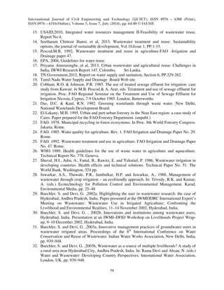 International Journal of Civil Engineering and Technology (IJCIET), ISSN 0976 – 6308 (Print), 
ISSN 0976 – 6316(Online), Volume 5, Issue 7, July (2014), pp. 64-80 © IAEME 
79 
 
13. USAID,2010, Integrated water resources management II-Feasibility of wastewater reuse, 
Report No:4, 
14. Seetharam Chittoor Jhansi, et al, 2013, Wastewater treatment and reuse: Sustainability 
options, the journal of sustainable development, Vol.10,Issue 1, PP:1-15. 
15. Pescod,M.B, 1992, Wastewater treatment and reuse in agriculture-FAO -Irrigation and 
Drainage paper 47. 
16. EPA, 2004, Guidelines for water reuse. 
17. Priyanie Amerasinghe, et al, 2013, Urban wastewater and agricultural reuse: Challenges in 
India, IWWI Research Report 147, Colombo, Sri Lanka. 
18. TN Government,2012, Report on water supply and sanitation, Section 6, PP:229-262. 
19. Tamil Nadu Water Supply and Drainage Board Web site. 
20. Cobham. R.O.  Johnson, P.R. 1985. The use of treated sewage effluent for irrigation: case 
study from Kuwait. In M.B. Pescod  A. Arar, eds. Treatment and use of sewage effluent for 
irrigation. Proc. FAO Regional Seminar on the Treatment and Use of Sewage Effluent for 
Irrigation Nicosia, Cyprus, 7-9 October 1985. London, Butterworths 
21. Das, D.C.  Kaul, R.N. 1992. Greening wastelands through waste water. New Delhi, 
National Wastelands Development Board. 
22. El-Lakany, M.H. 1995. Urban and pert-urban forestry in the Near East region: a case study of 
Cairo. Paper prepared for the FAO Forestry Department. (unpubl.) 
23. FAO. 1978. Municipal recycling in forest ecosystems. In Proc. 8th World Forestry Congress. 
Jakarta. Rome. 
24. FAO. 1985. Water quality for agriculture. Rev. 1. FAO Irrigation and Drainage Paper No. 29. 
Rome. 
25. FAO. 1992. Wastewater treatment and use in agriculture. FAO Irrigation and Drainage Paper 
No. 47. Rome. 
26. WHO 1989. Health guidelines for the use of waste water in agriculture and aquaculture. 
Technical Report No. 778. Geneva. 
27. Shuval, H.I., Adin, A., Fattal, B., Rawitz, E. and Yekutiel, P. 1986, Wastewater irrigation in 
developing countries: Health effects and technical solutions. Technical Paper No. 51. The 
World Bank, Washington, 324 pp. 
28. Juwarkar, A.S., Thawale, P.R., Jambulkar, H.P. and Juwarkar, A., 1988, Management of 
wastewater through crop irrigation – an ecofriendly approach. In: Trivedy, R.K. and Kumar, 
A. (eds.) Ecotechnology for Pollution Control and Environmental Management. Karad, 
Environmental Media, pp. 25–48 
29. Buechler, S. and Devi, G. ,2002a, Highlighting the user in wastewater research: the case of 
Hyderabad, Andhra Pradesh, India. Paper presented at the IWMI/IDRC International Expert’s 
Meeting on Wastewater: Wastewater Use in Irrigated Agriculture: Confronting the 
Livelihood and Environmental Realities, 11–14 November 2002, Hyderabad, India. 
30. Buechler, S. and Devi, G. , 2002b, Innovations and institutions among wastewater users, 
Hyderabad, India. Presentation at an IWMI–DFID Workshop on Livelihoods Project Wrap-up, 
9–10 December 2002, Hyderabad, India. 
31. Buechler, S. and Devi, G. ,2003a, Innovative management practices of groundwater users in 
wastewater irrigated areas. Proceedings of the 8th International Conference on Water 
Conservation and Reuse of Wastewater. Indian Water Works Association, New Delhi, India, 
pp. 939–948. 
32. Buechler, S. and Devi, G. ,2003b, Wastewater as a source of multiple livelihoods? A study of 
a rural area near Hyderabad City, Andhra Pradesh, India. In: Rama Devi and Ahsan, N. (eds.) 
Water and Wastewater: Developing Country Perspectives. International Water Association, 
London, UK, pp. 939–948. 
 