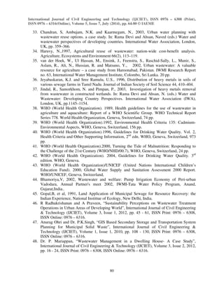 International Journal of Civil Engineering and Technology (IJCIET), ISSN 0976 – 6308 (Print), 
ISSN 0976 – 6316(Online), Volume 5, Issue 7, July (2014), pp. 64-80 © IAEME 
80 
 
33. Chandran, S, Ambujam, N.K. and Kaarmegam, N., 2003, Urban water planning with 
wastewater reuse options. a case study. In: Rama Devi and Ahsan, Naved (eds.) Water and 
wastewater perspectives of developing countries. International Water Association, London, 
UK, pp. 359–366. 
34. Haruvy, N.,1997, Agricultural reuse of wastewater: nation-wide cost-benefit analysis. 
Agriculture, Ecosystems and Environment 66(2), 113–119. 
35. van der Hoek, W., Ul Hassan, M., Ensink, J., Feenstra, S., Raschid-Sally, L., Munir, S., 
Aslam, R., Ali, N., Hussian, R. and Matsuno, Y., 2002, Urban wastewater: A valuable 
resource for agriculture – a case study from Haroonabad, Pakistan. IWMI Research Report 
no. 63, International Water Management Institute, Colombo, Sri Lanka. 20 pp. 
36. Jeyabaskaran, K.J. and Sree Ramulu, U.S., 1996, Distribution of heavy metals in soils of 
various sewage farms in Tamil Nadu. Journal of Indian Society of Soil Science 44, 410–404. 
37. Jindal, R., Samorkhom, N. and Pimpan, P., 2003, Investigation of heavy metals removal 
from wastewater in constructed wetlands. In: Rama Devi and Ahsan, N. (eds.) Water and 
Wastewater: Developing Country Perspectives. International Water Association (IWA), 
London, UK, pp.1145–1154. 
38. WHO (World Health Organization). 1989, Health guidelines for the use of wastewater in 
agriculture and aquaculture: Report of a WHO Scientific Group. WHO Technical Report 
Series 778. World Health Organization, Geneva, Switzerland, 74 pp. 
39. WHO (World Health Organization).1992, Environmental Health Criteria 135: Cadmium- 
Environmental Aspects, WHO, Geneva, Switzerland, 156 pp. 
40. WHO (World Health Organization).1996, Guidelines for Drinking Water Quality. Vol. 2, 
Health Criteria and Other Supporting Information, 2nd edn. WHO, Geneva, Switzerland, 973 
pp. 
41. WHO (World Health Organization).2000, Turning the Tide of Malnutrition: Responding to 
the Challenge of the 21st Century (WHO/NHD/00.7), WHO, Geneva, Switzerland, 24 pp. 
42. WHO (World Health Organization). 2004, Guidelines for Drinking Water Quality. 3rd 
edition. WHO, Geneva. 
43. WHO (World Health Organization)/UNICEF (United Nations International Children’s 
Education Fund). 2000, Global Water Supply and Sanitation Assessment 2000 Report. 
WHO/UNICEF, Geneva, Switzerland, 
44. Bhamoriya,V, 2002, Wastewater and welfare: Pump Irrigation Economy of Peri-urban 
Vadodara, Annual Partner's meet 2002, IWMI-Tata Water Policy Program, Anand, 
Gujarat,India.. 
45. Gopal,B, et al, 1991, Land Application of Municipal Sewage for Resource Recovery: the 
Indian Experience, National Instittue of Ecology, New Delhi, India. 
46. R Radhakrishanan and A Praveen, “Sustainability Perceptions on Wastewater Treatment 
Operations in Urban Areas of Developing World”, International Journal of Civil Engineering 
 Technology (IJCIET), Volume 3, Issue 1, 2012, pp. 45 - 61, ISSN Print: 0976 – 6308, 
ISSN Online: 0976 – 6316. 
47. Anurag Ohri and Dr. P.K.Singh, “GIS Based Secondary Storage and Transportation System 
Planning for Municipal Solid Waste”, International Journal of Civil Engineering  
Technology (IJCIET), Volume 1, Issue 1, 2010, pp. 108 - 130, ISSN Print: 0976 – 6308, 
ISSN Online: 0976 – 6316. 
48. Dr. P. Mariappan, “Wastewater Management in a Dwelling House- A Case Study”, 
International Journal of Civil Engineering  Technology (IJCIET), Volume 3, Issue 2, 2012, 
pp. 16 - 24, ISSN Print: 0976 – 6308, ISSN Online: 0976 – 6316. 
