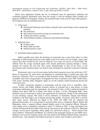 International Journal of Civil Engineering and Technology (IJCIET), ISSN 0976 – 6308 (Print), 
ISSN 0976 – 6316(Online), Volume 5, Issue 7, July (2014), pp. 64-80 © IAEME 
69 
 
Direct reuse application includes the use of reclaimed water for agricultural, industrial and 
residential irrigation. Reclaimed water from the sewage is used for drinking (direct potable use) 
purposes (NEWater) in Singapore. Further, the reclaimed water can be used for many other purposes. 
Non-irrigation uses for reclaimed water are: 
Urban reuse: 
Ornamental landscape water features and golf course water features such as ponds and 
fountains 
Fire protection 
Dust control and concrete mixing on construction sites 
Vehicle and window washing 
Toilet flushing in public, commercial, and industrial buildings 
Industrial reuse: 
Cooling water 
Boiler make-up water 
Industrial process water 
Intentional indirect potable reuse. 
Indirect potable reuse refers the discharge of wastewater into a water body where it is then 
knowingly or unknowingly drawn for water supply in the river courses. For an example, many water 
sources have been located for the cities lie along the river course of Cauvery in Tamil Nadu, The 
effluent from the sewage treatment plants after natural purification (passing through a stream, 
channel etc) reaches the river bed. This occurs unintentionally in most of the rivers, as the 
downstream water treatment plants use treated water discharged by upstream wastewater treatment 
plants. 
Wastewater reuse is not of recent origin, but has been in practice across the world since 1912. 
Reuse of wastewater for water lawns and supplying to ornamental lakes in golden gate park, San 
Francisco, California, USA is an example of early twentieth century. NEWater project, reclamation 
of potable water from sewage project, in Singapore has been in operation since 2003. South Africa, 
USA, Israel, Australia, India, Singapore, Japan, etc are the countries started extensively practice the 
wastewater reuse. 
In India, wastewater irrigation is increasingly used for crops such as vegetables, fruits, 
cereals, flowers and fodder. Kolkata (formerly known as Calcutta) has a long history of using 
wastewater stabilization tanks for aquaculture. An estimated 2.4 t/ha of fish is produced annually in 
Kolkata from about 3200 ha of ponds with inflow of about 3 m3/sec. Throughout India, many 
industries recycle wastewater to reduce the requirements for freshwater. Thanks to the enforcement 
of zero discharge concept. This trend is led by industries in Saurashtra, Gujarat and Chennai. 
Vadodara is the third largest city in Gujarat and growing rapidly. At present, water there is used by 
three major sectors. Industrial use began in the 1950s and 1960s with oil, chemical and 
pharmaceutical plants. It is concentrated in such peri-urban areas as Nandesari, Bajuva, Ranoli and 
Makarpura, where a separate effluent channel handles much of the industrial effluent. Domestic 
water supply serves a population estimated at about 1.5 million in 2001. A large agricultural area 
extends well beyond the peri-urban limits into the rural areas to the southwest of the city. Municipal 
sewage is used to grow vegetables, wheat, paddy rice, and flowers along an 80-km stretch of the 
rivers Jambuva, Vishwamitri and Dhadar. It is termed as the municipal sewage use area (MSU area). 
Effluent is also used for irrigation along a 56.3-km stretch of the Effluent Channel Project (termed as 
the ECP area). Area irrigated with treated wastewater in various cities in India is given table 1. 
 