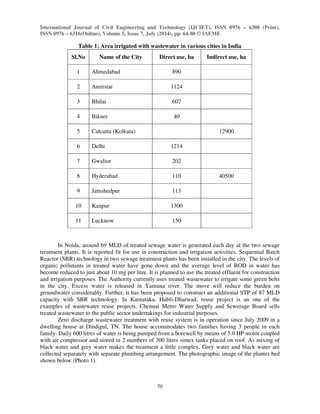 International Journal of Civil Engineering and Technology (IJCIET), ISSN 0976 – 6308 (Print), 
ISSN 0976 – 6316(Online), Volume 5, Issue 7, July (2014), pp. 64-80 © IAEME 
70 
 
Table 1: Area irrigated with wastewater in various cities in India 
Sl.No Name of the City Direct use, ha Indirect use, ha 
1 Ahmedabad 890 
2 Amirstar 1124 
3 Bhilai 607 
4 Bikner 40 
5 Calcutta (Kolkata) 12900 
6 Delhi 1214 
7 Gwalior 202 
8 Hyderabad 110 40500 
9 Jamshedpur 113 
10 Kanpur 1300 
11 Lucknow 150 
In Noida, around 69 MLD of treated sewage water is generated each day at the two sewage 
treatment plants. It is reported fit for use in construction and irrigation activities. Sequential Batch 
Reactor (SBR) technology in two sewage treatment plants has been installed in the city. The levels of 
organic pollutants in treated water have gone down and the average level of BOD in water has 
become reduced to just about 10 mg per litre. It is planned to use the treated effluent for construction 
and irrigation purposes. The Authority currently uses treated wastewater to irrigate some green belts 
in the city. Excess water is released in Yamuna river. The move will reduce the burden on 
groundwater considerably. Further, it has been proposed to construct an additional STP of 87 MLD 
capacity with SBR technology. In Karnataka, Hubli-Dharwad, reuse project is an one of the 
examples of wastewater reuse projects. Chennai Metro Water Supply and Sewerage Board sells 
treated wastewater to the public sector undertakings for industrial purposes. 
Zero discharge wastewater treatment with reuse system is in operation since July 2009 in a 
dwelling house at Dindigul, TN. The house accommodates two families having 3 people in each 
family. Daily 600 litres of water is being pumped from a borewell by means of 5.0 HP motor coupled 
with air compressor and stored in 2 numbers of 300 litres sintex tanks placed on roof. As mixing of 
black water and grey water makes the treatment a little complex, Grey water and black water are 
collected separately with separate plumbing arrangement. The photographic image of the planter bed 
shown below (Photo 1). 
 