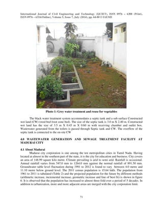 International Journal of Civil Engineering and Technology (IJCIET), ISSN 0976 – 6308 (Print), 
ISSN 0976 – 6316(Online), Volume 5, Issue 7, July (2014), pp. 64-80 © IAEME 
71 
 
Photo 1: Grey water treatment and reuse for vegetables 
The black water treatment system accommodates a septic tank and a sub surface Constructed 
wet land (CW) (reed bed /root zone bed). The size of the septic tank is 3.0 m X 2.40 m. Constructed 
wet land has the size of 3.5 m X 0.45 m X 0.60 m with receiving chamber and outlet box. 
Wastewater generated from the toilets is passed through Septic tank and CW. The overflow of the 
septic tank is connected to the on-site CW 
4.0 WASTEWATER GENERATION AND SEWAGE TREATMENT FACILITY AT 
MADURAI CITY 
4.1 About Madurai 
Madurai city corporation is one among the ten metropolitan cities in Tamil Nadu. Having 
located at almost in the southern part of the state, it is the city for education and business. City covers 
an area of 148.99 square kilo metre. Climate prevailing is arid to semi arid. Rainfall is occasional. 
Annual rainfall varies from 547.0 mm to 1264.0 mm against the normal rainfall of 891.50 mm. 
Groundwater table level fluctuation during 1991 to 2012 is found to vary between 4.0 metre and 
11.10 metre below ground level. The 2011 census population is 15.64 lakh. The population from 
1961 to 2011 is tabulated (Table 2) and the projected population for the future by different methods 
(arithmetic increase, incremental increase, geometric increase and line of best fit) is shown in figure 
6. It is observed that the population has increased to almost three fold over a period of 5 decades. In 
addition to urbanization, more and more adjacent areas are merged with the city corporation limit. 
 