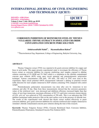 INTERNATIONAL JOURNAL OF CIVIL ENGINEERING 
International Journal of Civil Engineering and Technology (IJCIET), ISSN 0976 – 6308 (Print), 
ISSN 0976 – 6316(Online), Volume 5, Issue 7, July (2014), pp. 89-99 © IAEME 
AND TECHNOLOGY (IJCIET) 
ISSN 0976 – 6308 (Print) 
ISSN 0976 – 6316(Online) 
Volume 5, Issue 7, July (2014), pp. 89-99 
© IAEME: www.iaeme.com/ijciet.asp 
Journal Impact Factor (2014): 7.9290 (Calculated by GISI) 
www.jifactor.com 
89 
 
IJCIET 
©IAEME 
CORROSION INHIBITION OF REINFORCED STEEL BY THYMUS 
VULGARIZE (THYME) EXTRACT IN SIMULATED CHLORIDE 
CONTAMINATED CONCRETE PORE SOLUTION 
AbdulrasoulSalih Mahdi1*, ShymmaKadhem Rahem2* 
1, 2Electrochemical Eng. Department, College of Engineering, Babylon University, Iraq 
ABSTRACT 
Thymus Vulgarize extract (TVE) was reported to be good corrosion inhibitor for copper and 
brass in acid media. This paper presents experimental study to investigate the efficiency of Thyme 
leaves extract as corrosion inhibitor for concrete reinforcing steel samples exposed to alkaline 
solution consisting of 2% KOH and 3% NaCl which is a simulation to the chloride contaminated 
concrete pore solution (SCP) using open circuit potential and potentiodynamic polarization 
technique. Various concentration (100 ml/L, 150 ml/L, 250 ml/L) of TVE were used in this 
experiment. Open circuit potential (OCP) measurements indicated a shifting in potential toward 
noble direction for steel samples immersed in SCP solution containing TVE compared with control 
sample. 
Potentiodynamic polarization measurements was done after zero hr. immersion in test 
solutions and after 30 day. Data from these measurements showed that the corrosion parameters 
values of the reinforced steel were decreased and inhibition efficiency increased higher than that 
values of zero hour immersion, maximum efficiency of 89.71% and lower corrosion current density 
of 0.56 μA/ cm2 was achieved at TVE concentration of 250 ml/L. This is an indication that TVE 
inhibitor maintained stable protective film on the steel surface even in the presence of chloride ions. 
The results of this experimental work showed that thyme extract worked effectively as green 
corrosion inhibitor, gave good corrosion inhibition for concrete reinforced steel samples immersed in 
simulated chloride contaminated concrete pore solutions during the time of this research. 
Keywords: Thymus Vulgarize Extract (TVE), Concrete Reinforced Steel, Corrosion Inhibitor, 
PotentioDynamic Polarization, Simulated Concrete Pore Solution (SCP). 
 