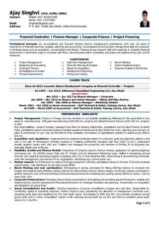 Ajay Singhvi (ACA, ACMA, CGMA)
Contact: Mobile +971 50 6672308
Home +971 2 6777054
Email: singhviaj@yahoo.com
Address: P. O. Box: 75366, Abu Dhabi, United Arab Emirates
Financial Controller | Finance Manager | Corporate Finance | Project Financing
Professional Synopsis: An accomplished and forward thinking finance management professional with over 20 years of
experience in financial reporting, analysis, planning and accounting, accompanied by strong team management skills and exposure
to strategic issues such as acquisition, reorganization and Merger. Possess strong research skill with expertise in analyzing financial
statements to determine ways to increase cash flows. Demonstrated skill in streamline processes and implementing cost control
measures.
COMPETENCIES
 Project Management
 Budgeting & Forecasting
 Corporate Finance
 Consolidations & Audits
 Process Improvement
 Cash Flow Management
 Financial Planning & Analysis
 Merger & Acquisition
 Management Reporting
 Pricing and Costing
 Bench Marking
 System Implementation
 Expense Analysis & Monitoring
CAREER TRACK
Since Jul 2013 onwards: Zakum Development Company as Financial Controller – Projects
Jul 1999 – Jun 2013: AlMansoori Specialized Engineering LLC, Abu Dhabi
Growth Path
Nov 2010 – Jun 2013 as Finance Manager – Corporate
Jan 2009 – Nov 2010 as Finance and Admin Manager – Hilong Drill Pipe Factory
Oct 2005 – Dec 2008 as Finance Manager – Marketing Division
March 2002 – Oct 2005 as Senior Accountant - Gulf Technical & Safety Training Centre, Abu Dhabi
Jul 1999 – March 2002 as Accountant - Gulf Technical & Safety Training Centre, Abu Dhabi
PERFORMANCE HIGHLIGHTS
 Project Management: Finance in-charge and key member in successfully establishing AlMansoori’s first greenfield in the
areas of manufacturing - Drill pipe manufacturing (USD 200 mn. project) and Global Chemical Factory (USD 100 mn. project)
in UAE.
Key responsibilities - project funding, managed fund flows & banking relationship, established and recruited finance & admin
team, established various corporate policies, handled regulatory framework at Abu Dhabi free zone, planning procurement of
plant & machineries to get max tax benefits & other subsidies, formulation of capitalization policies for assets as per IFRS &
IAS etc.
 Acquisition and Liquidation: Implemented key business strategies based on corporate goals and planning; played a vital
role in the sale of Almansoori's Wireline business in Thailand; proficiently managed cash flow (USD 75 mn.); understand
double taxation treaty with UAE and Thailand and managed tax prudently; key member in forming JV by acquiring Lee
Specialist Middle East & Micoda.
 Feasibility studies and Finance Models: Preparation of projects reports, finance models, application of capital budgeting
techniques etc. for ZADCO brown field and ET Project and for Almansoori Marketing team. Skilled in developing annual
forecast and capital & operating budgets complying with the 5-Years Business Plan, determining & documenting enterprise
wide risk management procedures for an organization, identifying key control points etc.
 Market research for Al Mansoori on various Oil & gas equipment (Jet lube, specialized cranes) to foresee JV & other business
opportunities - sole distributor for jet lube across MENA.
 Bench Marking and cost optimisation: Participating in pricing processes for Hilong Drill Pipe factory to conclude the
budget and implementing effective costing systems for determining costs at various stages; monitoring various overheads to
achieve optimum cost control and driving continued improvements for tendering and quoting various clients to reduce cost by
more than 15%.
 Corporate Presentations: Preparing various board presentations, formulating and providing segmental reports, analysis and
related metrics, monitor operational & financial performance for strategic feedback and planning. Presentation on acquisition
and liquidation at group level.
 Group Consolidation and Audits: Practical experience of group consolidation, budget and cash flow. Responsible for
monitoring capital & operating expense; shared projects cost; overseeing the allocation of management overhead cost ;
preparing audit plans and deadlines for the final audit report. Knowledge of IFRS and IAS. Successfully completed annual
group audit with a “clean /Unqualified” opinion while reducing annual audit fee by 8% and time to complete group audit
reduce by 3 months.
Page 1 of 3
 
