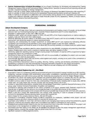  System Implementation & System Knowledge: Act as a Project Coordinator for developing and implementing Training
Management System (TMS) at Gulf Technical and Safety Training Centre. Saved lot of manual work and reporting was fast and
accurate. Acquired knowledge on Change management.
Played a vital role in Oracle related implementation and changes at Almansoori Specialized Engineering while supporting IT
team in custodian of Oracle chart of accounts for standardized financial reporting system across each business unit.
Ability to maintain an atmosphere of collaboration and communication among all areas of the organization and experience of
working with a different nationality. Well versed in Oracle Financials (Oracle R11/R12 application), Maximo, E-Invoice System,
HRMS, Outlook, Advance Excel and PowerPoint.
PROFESSIONAL EXPERIENCE
Zakum Development Company
 Supervising over 50 major brown field and engineering technical projects and heading a team of 6 people, act ing as bridge
between each our Technical Engineering team, Corporate Finance departments and IT & other departments.
 Administer a capital budget of Over USD 1 Billion per year.
 Facilitating expert advice and decision-support to SVPs, VPs and EMTs of the Projects departments on matters relating to
budgets, costs and finance and other related issues.
 Efficiently addressing all queries related to all ZADCO brown field and ET projects with the accountability of driving system
improvement and awareness sessions to various operational teams.
 Supporting and understanding the budget requirement of various BRFP and ET cost engineers by maintaining effective
coordination and monitoring actual expenditure every month against budget to spot and report variations.
 Providing Audits support and should be aware of the latest IRFS Accounting standards, as company books are audited based
on IFRS standards.
 Reviewing all purchase requisitions raised by various departments by using MAXIMO, developing and presenting shareholder
Variance Analysis report every month, ensuring to maintain below and above variation of 10%.
 Monitoring capital and operating expense through ensuring project Authorization of expense (AFE’s) is approved by higher
management before any commitment is made.
 Monitoring the Close out the cost through completion AFE with the accountability of capitalizing the project cost as an asset
for the company to start the depreciation.
 Instrumentally approving Call of order and Service orders against each project, ensuring at any point in time commitment is
not exceeding AFE approved amount.
 Driving performance improvement culture by guiding, directing, training, coaching and developing subordinates (including
developees) to perform to their best potential and conducting orientation programs for new joiners and students.
 Making significant efforts in driving change in the Basis of Milestone accruals complying with the IFRS standards.
AlMansoori Specialized Engineering LLC , Abu Dhabi
 Supervised a Team of 12 employees working as accountants and senior accountants to manage monthly group MIS reporting,
budgeting, corporate recharges, BOD presentations, group audits, consolidations, maintaining partners account, corporate
planning/forecasting and credit control, group cash flow monitoring and preparing the norms for Division Manager bonus.
 Accelerated the month end closing process Prepared and presented Board reports on company P&L and the cash flow,
managed one of the Key department KPI, utilized the monthly consolidation workings to prepare the board report .
 Provided numerous ratios to board for their easy understanding of financial results, including debt to equity ratio, EBITDA
margin ratio, net profit margin ratio, interest coverage ratio and average finance cost % etc.
 Involved in various BOD presentations, including Group Annual Budget Presentation, Quarterly Financial Performance of the
group, Large Tenders/ Contracts Presentation, Acquisition and Liquidation.
 Contributed in planning audit schedules for the various companies in the group, prepared draft Chairman’s report for the
financial year to highlight the key factors in the increase/decrease in the profits and revenue of the company .
 Managed the credit control system in the company with the group receivable base of around USD 125 M and 220 customers.
 Played a vital role in Oracle ERP implementation and changes while supporting IT team in custodian of Oracle chart of
accounts for standardized financial reporting system across each business unit.
 Sole in charge for the company statutory finance, ISO and API audits.
 Contributed in formulating companies sharing excellence programme for employees, capitalized entire project cost and
arranged insurance and drove congruous efforts in reducing the interest cost.
 Supervised camp facilities for more than 100 factory labours and managing leave travel as well as final settlements, payroll
payments, reviewing and preparing related party reconciliations and balance confirmations for each quarters.
 Established and prepared project report for any new Joint venture from time to time after thorough study of the project and
presenting it to the management to facilitate them to take appropriate decision.
 Ascertained that fixed assets of the division are all capitalized and disposed of after the proper management approvals and
managed debtors, ensuring that average collection period is less than 45 to 60 days.
 Significant exposure in drafting legal documents.
Page 2 of 3
 