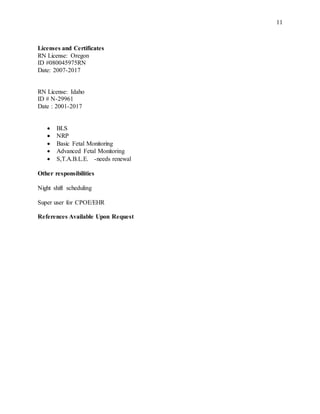 11
Licenses and Certificates
RN License: Oregon
ID #080045975RN
Date: 2007-2017
RN License: Idaho
ID # N-29961
Date : 2001-2017
 BLS
 NRP
 Basic Fetal Monitoring
 Advanced Fetal Monitoring
 S,T.A.B.L.E. -needs renewal
Other responsibilities
Night shift scheduling
Super user for CPOE/EHR
References Available Upon Request
 