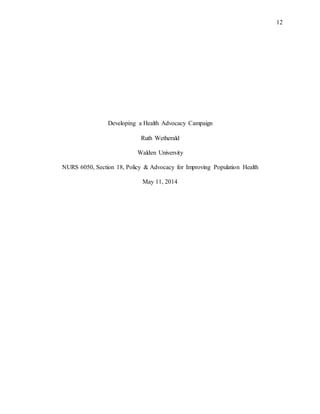 12
Developing a Health Advocacy Campaign
Ruth Wetherald
Walden University
NURS 6050, Section 18, Policy & Advocacy for Improving Population Health
May 11, 2014
 