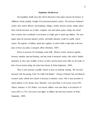 13
Population Health Issue
The population health issue that will be discussed in this paper concerns the increase in
childhood obesity partially brought on by decreased physical activity. The decrease of physical
activity from various lifestyle and technology changes, namely decrease activity during school
hours and the increased use of video, computer, and smart phone games, during non-school
hours at home, have contributed to an increase in weight gain in school age children. The most
logical place for increased physical activity and health education would be a public school
system. The majority of children spend time regularly in school which would make it the best
place to focus any policy or program efforts (Davidson, 2007).
Recess is necessary for developing social skills. Physical activity increases appetite,
increases attention span and learning, and may result in increased activity after school. Student
inattention in class, lack of ability to focus on tasks, and decreased social skills are all results of
lack of recess breaks during the school day (Jarrett, & Waite-Stupiansky, 2009).
There is more pressure on public schools to focus on academic learning. This has been
increased with the passing of the “No Child Left Behind.” Because of limited time and financial
resources many schools have elected to decrease or eliminate recess. This is more prevalent in
school districts in low income areas. Minorities were more likely to not receive recess (39%
African American vs 16% White). Low income children were more likely to be deprived of
recess (44% vs 17%). Test scores were higher in children that had recess (Jarrett, & Waite-
Stupiansky, 2009).
 