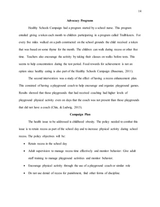 14
Advocacy Programs
Healthy Schools Campaign had a program started by a school nurse. This program
entailed giving a token each month to children participating in a program called Trailblazers. For
every five miles walked on a path constructed on the school grounds the child received a token
that was based on some thyme for the month. The children can walk during recess or other free
time. Teachers also encourage the activity by taking their classes on walks before tests. This
seems to help concentration during the test period. Food rewards for achievement is not an
option since healthy eating is also part of the Healthy Schools Campaign (Buseman, 2011).
The second intervention was a study of the effect of having a recess enhancement plan.
This consisted of having a playground coach to help encourage and organize playground games.
Results showed that those playgrounds that had received coaching had higher levels of
playground physical activity even on days that the coach was not present than those playgrounds
that did not have a coach (Chin, & Ludwig, 2013).
Campaign Plan
The health issue to be addressed is childhood obesity. The policy needed to combat this
issue is to retain recess as part of the school day and to increase physical activity during school
recess. The policy objectives will be:
 Retain recess in the school day
 Adult supervision to manage recess time effectively and monitor behavior: Give adult
staff training to manage playground activities and monitor behavior.
 Encourage physical activity through the use of a playground coach or similar role
 Do not use denial of recess for punishment, find other forms of discipline.
 