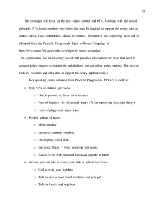 15
The campaign will focus on the local school district and PTA. Meetings with the school
principle, PTA board members and others that may be required to support the policy such as
school nurses, local pediatricians should be planned. Information and supporting facts will be
obtained from the Peaceful Playgrounds Right to Recess Campaign at
http://www.peacefulplaygrounds.com/right-to-recess-campaign/ .
This organization has an advocacy tool kit that provides information for those that want to
educate policy makers or educate the stakeholders that can affect policy makers. This tool kit
includes research and other data to support the policy implementation.
Key speaking points obtained from Peaceful Playgrounds PPT (2014) will be:
 Only 50% of children get recess
o Due to pressure to focus on academics
o Fear of litigation for playground injury (?) (no supporting data; just theory)
o Lack of playground supervision
 Positive effects of recess
o More attentive
o Increased memory retention
o Developing social skills
o Increased fitness = better academic test scores
o Recess in the AM produced increased appetite at lunch
 Actions you can take to ensure your child’s school has recess
o Call or write your legislator
o Talk to your school board members and principal
o Talk to friends and neighbors
 