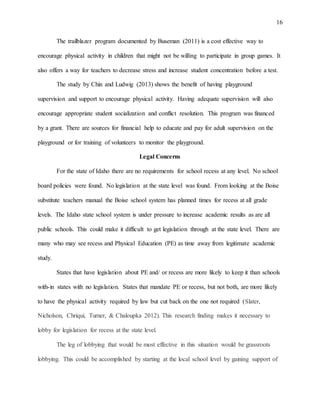 16
The trailblazer program documented by Buseman (2011) is a cost effective way to
encourage physical activity in children that might not be willing to participate in group games. It
also offers a way for teachers to decrease stress and increase student concentration before a test.
The study by Chin and Ludwig (2013) shows the benefit of having playground
supervision and support to encourage physical activity. Having adequate supervision will also
encourage appropriate student socialization and conflict resolution. This program was financed
by a grant. There are sources for financial help to educate and pay for adult supervision on the
playground or for training of volunteers to monitor the playground.
Legal Concerns
For the state of Idaho there are no requirements for school recess at any level. No school
board policies were found. No legislation at the state level was found. From looking at the Boise
substitute teachers manual the Boise school system has planned times for recess at all grade
levels. The Idaho state school system is under pressure to increase academic results as are all
public schools. This could make it difficult to get legislation through at the state level. There are
many who may see recess and Physical Education (PE) as time away from legitimate academic
study.
States that have legislation about PE and/ or recess are more likely to keep it than schools
with-in states with no legislation. States that mandate PE or recess, but not both, are more likely
to have the physical activity required by law but cut back on the one not required (Slater,
Nicholson, Chriqui, Turner, & Chaloupka 2012). This research finding makes it necessary to
lobby for legislation for recess at the state level.
The leg of lobbying that would be most effective in this situation would be grassroots
lobbying. This could be accomplished by starting at the local school level by gaining support of
 