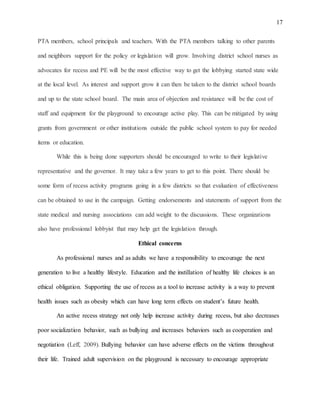 17
PTA members, school principals and teachers. With the PTA members talking to other parents
and neighbors support for the policy or legislation will grow. Involving district school nurses as
advocates for recess and PE will be the most effective way to get the lobbying started state wide
at the local level. As interest and support grow it can then be taken to the district school boards
and up to the state school board. The main area of objection and resistance will be the cost of
staff and equipment for the playground to encourage active play. This can be mitigated by using
grants from government or other institutions outside the public school system to pay for needed
items or education.
While this is being done supporters should be encouraged to write to their legislative
representative and the governor. It may take a few years to get to this point. There should be
some form of recess activity programs going in a few districts so that evaluation of effectiveness
can be obtained to use in the campaign. Getting endorsements and statements of support from the
state medical and nursing associations can add weight to the discussions. These organizations
also have professional lobbyist that may help get the legislation through.
Ethical concerns
As professional nurses and as adults we have a responsibility to encourage the next
generation to live a healthy lifestyle. Education and the instillation of healthy life choices is an
ethical obligation. Supporting the use of recess as a tool to increase activity is a way to prevent
health issues such as obesity which can have long term effects on student’s future health.
An active recess strategy not only help increase activity during recess, but also decreases
poor socialization behavior, such as bullying and increases behaviors such as cooperation and
negotiation (Leff, 2009). Bullying behavior can have adverse effects on the victims throughout
their life. Trained adult supervision on the playground is necessary to encourage appropriate
 