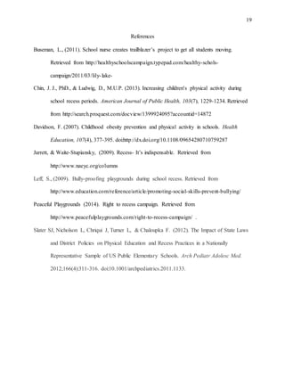 19
References
Buseman, L., (2011). School nurse creates trailblazer’s project to get all students moving.
Retrieved from http://healthyschoolscampaign.typepad.com/healthy-schols-
campaign/2011/03/lily-lake-
Chin, J. J., PhD., & Ludwig, D., M.U.P. (2013). Increasing children's physical activity during
school recess periods. American Journal of Public Health, 103(7), 1229-1234. Retrieved
from http://search.proquest.com/docview/1399924095?accountid=14872
Davidson, F. (2007). Childhood obesity prevention and physical activity in schools. Health
Education, 107(4), 377-395. doi:http://dx.doi.org/10.1108/09654280710759287
Jarrett, & Waite-Stupiansky, (2009). Recess- It’s indispensable. Retrieved from
http://www.naeyc.org/columns
Leff, S., (2009). Bully-proofing playgrounds during school recess. Retrieved from
http://www.education.com/reference/article/promoting-social-skills-prevent-bullying/
Peaceful Playgrounds (2014). Right to recess campaign. Retrieved from
http://www.peacefulplaygrounds.com/right-to-recess-campaign/ .
Slater SJ, Nicholson L, Chriqui J, Turner L, & Chaloupka F. (2012). The Impact of State Laws
and District Policies on Physical Education and Recess Practices in a Nationally
Representative Sample of US Public Elementary Schools. Arch Pediatr Adolesc Med.
2012;166(4):311-316. doi:10.1001/archpediatrics.2011.1133.
 