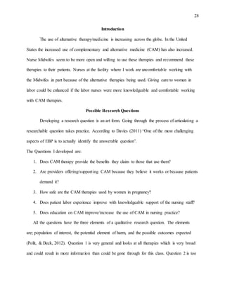 28
Introduction
The use of alternative therapy/medicine is increasing across the globe. In the United
States the increased use of complementary and alternative medicine (CAM) has also increased.
Nurse Midwifes seem to be more open and willing to use these therapies and recommend these
therapies to their patients. Nurses at the facility where I work are uncomfortable working with
the Midwifes in part because of the alternative therapies being used. Giving care to women in
labor could be enhanced if the labor nurses were more knowledgeable and comfortable working
with CAM therapies.
Possible Research Questions
Developing a research question is an art form. Going through the process of articulating a
researchable question takes practice. According to Davies (2011) “One of the most challenging
aspects of EBP is to actually identify the answerable question”.
The Questions I developed are:
1. Does CAM therapy provide the benefits they claim to those that use them?
2. Are providers offering/supporting CAM because they believe it works or because patients
demand it?
3. How safe are the CAM therapies used by women in pregnancy?
4. Does patient labor experience improve with knowledgeable support of the nursing staff?
5. Does education on CAM improve/increase the use of CAM in nursing practice?
All the questions have the three elements of a qualitative research question. The elements
are; population of interest, the potential element of harm, and the possible outcomes expected
(Polit, & Beck, 2012). Question 1 is very general and looks at all therapies which is very broad
and could result in more information than could be gone through for this class. Question 2 is too
 