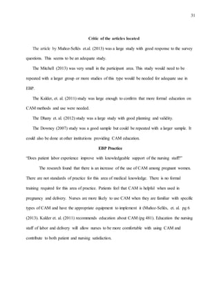 31
Critic of the articles located
The article by Muñoz-Sellés et.al. (2013) was a large study with good response to the survey
questions. This seems to be an adequate study.
The Mitchell (2013) was very small in the participant area. This study would need to be
repeated with a larger group or more studies of this type would be needed for adequate use in
EBP.
The Kalder, et. al. (2011) study was large enough to confirm that more formal education on
CAM methods and use were needed.
The Dhany et. al. (2012) study was a large study with good planning and validity.
The Downey (2007) study was a good sample but could be repeated with a larger sample. It
could also be done at other institutions providing CAM education.
EBP Practice
“Does patient labor experience improve with knowledgeable support of the nursing staff?”
The research found that there is an increase of the use of CAM among pregnant women.
There are not standards of practice for this area of medical knowledge. There is no formal
training required for this area of practice. Patients feel that CAM is helpful when used in
pregnancy and delivery. Nurses are more likely to use CAM when they are familiar with specific
types of CAM and have the appropriate equipment to implement it (Muñoz-Sellés, et. al. pg 6
(2013). Kalder et. al. (2011) recommends education about CAM (pg 481). Education the nursing
staff of labor and delivery will allow nurses to be more comfortable with using CAM and
contribute to both patient and nursing satisfaction.
 