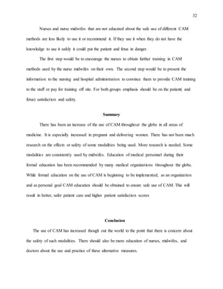 32
Nurses and nurse midwifes that are not educated about the safe use of different CAM
methods are less likely to use it or recommend it. If they use it when they do not have the
knowledge to use it safely it could put the patient and fetus in danger.
The first step would be to encourage the nurses to obtain further training in CAM
methods used by the nurse midwifes on their own. The second step would be to present the
information to the nursing and hospital administration to convince them to provide CAM training
to the staff or pay for training off site. For both groups emphasis should be on the patient( and
fetus) satisfaction and safety.
Summary
There has been an increase of the use of CAM throughout the globe in all areas of
medicine. It is especially increased in pregnant and delivering women. There has not been much
research on the effects or safety of some modalities being used. More research is needed. Some
modalities are consistently used by midwifes. Education of medical personnel during their
formal education has been recommended by many medical organizations throughout the globe.
While formal education on the use of CAM is beginning to be implemented, as an organization
and as personal goal CAM education should be obtained to ensure safe use of CAM. This will
result in better, safer patient care and higher patient satisfaction scores
Conclusion
The use of CAM has increased though out the world to the point that there is concern about
the safety of such modalities. There should also be more education of nurses, midwifes, and
doctors about the use and practice of these alternative measures.
 