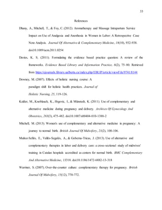 33
References
Dhany, A., Mitchell, T., & Foy, C. (2012). Aromatherapy and Massage Intrapartum Service
Impact on Use of Analgesia and Anesthesia in Women in Labor: A Retrospective Case
Note Analysis. Journal Of Alternative & Complementary Medicine, 18(10), 932-938.
doi:10.1089/acm.2011.0254
Davies, K. S. (2011). Formulating the evidence based practice question: A review of the
frameworks. Evidence Based Library and Information Practice, 6(2), 75–80. Retrieved
from https://ejournals.library.ualberta.ca/index.php/EBLIP/article/viewFile/9741/8144
Downey, M. (2007). Effects of holistic nursing course: A
paradigm shift for holistic health practices. Journal of
Holistic Nursing, 25, 119-126.
Kalder, M., Knoblauch, K., Hrgovic, I., & Münstedt, K. (2011). Use of complementary and
alternative medicine during pregnancy and delivery. Archives Of Gynecology And
Obstetrics, 283(3), 475-482. doi:10.1007/s00404-010-1388-2
Mitchell, M. (2013). Women's use of complementary and alternative medicine in pregnancy: A
journey to normal birth. British Journal Of Midwifery, 21(2), 100-106.
Muñoz-Sellés, E., Vallès-Segalés, A., & Goberna-Tricas, J. (2013). Use of alternative and
complementary therapies in labor and delivery care: a cross-sectional study of midwives'
training in Catalan hospitals accredited as centers for normal birth. BMC Complementary
And Alternative Medicine, 13318. doi:10.1186/1472-6882-13-318
Warriner, S. (2007). Over-the-counter culture: complementary therapy for pregnancy. British
Journal Of Midwifery, 15(12), 770-772.
 