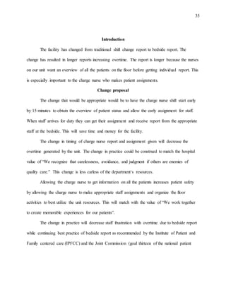 35
Introduction
The facility has changed from traditional shift change report to bedside report. The
change has resulted in longer reports increasing overtime. The report is longer because the nurses
on our unit want an overview of all the patients on the floor before getting individual report. This
is especially important to the charge nurse who makes patient assignments.
Change proposal
The change that would be appropriate would be to have the charge nurse shift start early
by 15 minutes to obtain the overview of patient status and allow the early assignment for staff.
When staff arrives for duty they can get their assignment and receive report from the appropriate
staff at the bedside. This will save time and money for the facility.
The change in timing of charge nurse report and assignment given will decrease the
overtime generated by the unit. The change in practice could be construed to match the hospital
value of “We recognize that carelessness, avoidance, and judgment if others are enemies of
quality care.” This change is less carless of the department‘s resources.
Allowing the charge nurse to get information on all the patients increases patient safety
by allowing the charge nurse to make appropriate staff assignments and organize the floor
activities to best utilize the unit resources. This will match with the value of “We work together
to create memorable experiences for our patients”.
The change in practice will decrease staff frustration with overtime due to bedside report
while continuing best practice of bedside report as recommended by the Institute of Patient and
Family centered care (IPFCC) and the Joint Commission (goal thirteen of the national patient
 