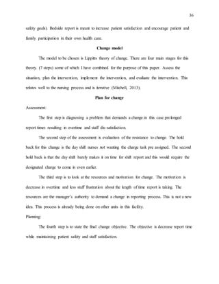 36
safety goals). Bedside report is meant to increase patient satisfaction and encourage patient and
family participation in their own health care.
Change model
The model to be chosen is Lippitts theory of change. There are four main stages for this
theory. (7 steps) some of which I have combined for the purpose of this paper. Assess the
situation, plan the intervention, implement the intervention, and evaluate the intervention. This
relates well to the nursing process and is iterative (Mitchell, 2013).
Plan for change
Assessment:
The first step is diagnosing a problem that demands a change.in this case prolonged
report times resulting in overtime and staff dis-satisfaction.
The second step of the assessment is evaluation of the resistance to change. The hold
back for this change is the day shift nurses not wanting the charge task pre assigned. The second
hold back is that the day shift barely makes it on time for shift report and this would require the
designated charge to come in even earlier.
The third step is to look at the resources and motivation for change. The motivation is
decrease in overtime and less staff frustration about the length of time report is taking. The
resources are the manager’s authority to demand a change in reporting process. This is not a new
idea. This process is already being done on other units in this facility.
Planning:
The fourth step is to state the final change objective. The objective is decrease report time
while maintaining patient safety and staff satisfaction.
 