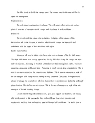 37
The fifth step is to decide the change agent. The change agent in this case will be the
upper unit management.
Implementation:
The sixth stage is maintaining the change. This will require observation and perhaps
physical presence of managers at shift change until the change is well established.
Evaluation:
The seventh and final stage is the evaluation. Evaluation of the success of this
intervention will be the decrease in overtime related to shift change and improved staff
satisfaction with the length of time needed for shift report.
Leader characteristics
Managers will need to initiate this change due to the resistance of the day shift nurses.
The night shift nurses have already approached the day shift about doing this change and were
met with rejection. According to Mitchell (2013) there are three management styles. These are
autocratic, democratic and laissez-faire. Autocratic is mostly seen in large organizations. This is
true for our top organization that controls many facilities. This is also the management style of
the unit mangers with charge nurses coming in early for report. Democratic is the process of
choice for change but is not always effective. Laissez-faire is nonfunctional leadership and rarely
gives direction. The staff nurses take control. This is the type of management style of the unit
managers of the unit requiring change.
Leaders need to be good communicators, give good support and feedback, role model,
offer good rewards or fair reprimands, have self-confidence (know their strengths and
weaknesses) and help their staff develop good self-images/self-confidence. The leader need to
 