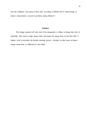 38
have the confidence and respect of their staff. According to Mitchel (2013) “shortcomings in
leader’s characteristics can lead to problems among followers”.
Summary
This change proposal will only work if the management is willing to change their style of
leadership. They need to assign charge duties and require the charge nurse to start their shift 15
minutes early to streamline the bedside reporting process. Attempts by other nurses to initiate
change (democratic or collaborative) have failed.
 