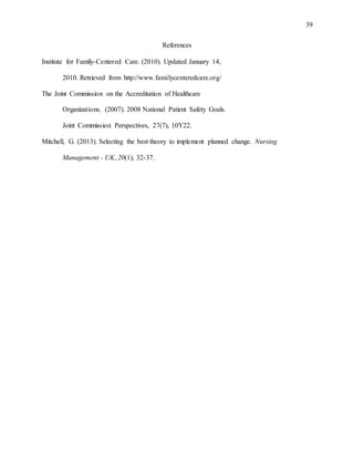 39
References
Institute for Family-Centered Care. (2010). Updated January 14,
2010. Retrieved from http://www.familycenteredcare.org/
The Joint Commission on the Accreditation of Healthcare
Organizations. (2007). 2008 National Patient Safety Goals.
Joint Commission Perspectives, 27(7), 10Y22.
Mitchell, G. (2013). Selecting the best theory to implement planned change. Nursing
Management - UK, 20(1), 32-37.
 