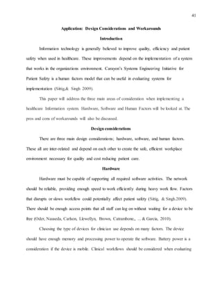 41
Application: Design Considerations and Workarounds
Introduction
Information technology is generally believed to improve quality, efficiency and patient
safety when used in healthcare. These improvements depend on the implementation of a system
that works in the organizations environment. Carayon’s Systems Engineering Initiative for
Patient Safety is a human factors model that can be useful in evaluating systems for
implementation (Sittig,& Singh 2009).
This paper will address the three main areas of consideration when implementing a
healthcare Information system. Hardware, Software and Human Factors will be looked at. The
pros and cons of workarounds will also be discussed.
Design considerations
There are three main design considerations; hardware, software, and human factors.
These all are inter-related and depend on each other to create the safe, efficient workplace
environment necessary for quality and cost reducing patient care.
Hardware
Hardware must be capable of supporting all required software activities. The network
should be reliable, providing enough speed to work efficiently during heavy work flow. Factors
that disrupts or slows workflow could potentially affect patient safety (Sittig, & Singh.2009).
There should be enough access points that all staff can log on without waiting for a device to be
free (Oder, Nauseda, Carlson, Llewellyn, Brown, Catrambone,, ... & Garcia, 2010).
Choosing the type of devices for clinician use depends on many factors. The device
should have enough memory and processing power to operate the software. Battery power is a
consideration if the device is mobile. Clinical workflows should be considered when evaluating
 