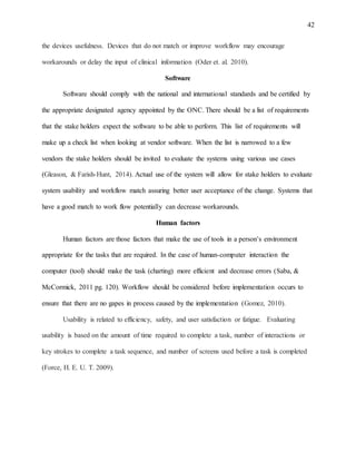 42
the devices usefulness. Devices that do not match or improve workflow may encourage
workarounds or delay the input of clinical information (Oder et. al. 2010).
Software
Software should comply with the national and international standards and be certified by
the appropriate designated agency appointed by the ONC. There should be a list of requirements
that the stake holders expect the software to be able to perform. This list of requirements will
make up a check list when looking at vendor software. When the list is narrowed to a few
vendors the stake holders should be invited to evaluate the systems using various use cases
(Gleason, & Farish-Hunt, 2014). Actual use of the system will allow for stake holders to evaluate
system usability and workflow match assuring better user acceptance of the change. Systems that
have a good match to work flow potentially can decrease workarounds.
Human factors
Human factors are those factors that make the use of tools in a person’s environment
appropriate for the tasks that are required. In the case of human-computer interaction the
computer (tool) should make the task (charting) more efficient and decrease errors (Saba, &
McCormick, 2011 pg. 120). Workflow should be considered before implementation occurs to
ensure that there are no gapes in process caused by the implementation (Gomez, 2010).
Usability is related to efficiency, safety, and user satisfaction or fatigue. Evaluating
usability is based on the amount of time required to complete a task, number of interactions or
key strokes to complete a task sequence, and number of screens used before a task is completed
(Force, H. E. U. T. 2009).
 