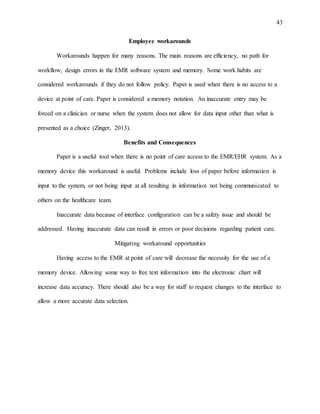 43
Employee workarounds
Workarounds happen for many reasons. The main reasons are efficiency, no path for
workflow, design errors in the EMR software system and memory. Some work habits are
considered workarounds if they do not follow policy. Paper is used when there is no access to a
device at point of care. Paper is considered a memory notation. An inaccurate entry may be
forced on a clinician or nurse when the system does not allow for data input other than what is
presented as a choice (Zinger, 2013).
Benefits and Consequences
Paper is a useful tool when there is no point of care access to the EMR/EHR system. As a
memory device this workaround is useful. Problems include loss of paper before information is
input to the system, or not being input at all resulting in information not being communicated to
others on the healthcare team.
Inaccurate data because of interface configuration can be a safety issue and should be
addressed. Having inaccurate data can result in errors or poor decisions regarding patient care.
Mitigating workaround opportunities
Having access to the EMR at point of care will decrease the necessity for the use of a
memory device. Allowing some way to free text information into the electronic chart will
increase data accuracy. There should also be a way for staff to request changes to the interface to
allow a more accurate data selection.
 