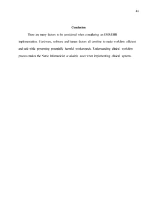 44
Conclusion
There are many factors to be considered when considering an EMR/EHR
implementation. Hardware, software and human factors all combine to make workflow efficient
and safe while preventing potentially harmful workarounds. Understanding clinical workflow
process makes the Nurse Informaticist a valuable asset when implementing clinical systems.
 