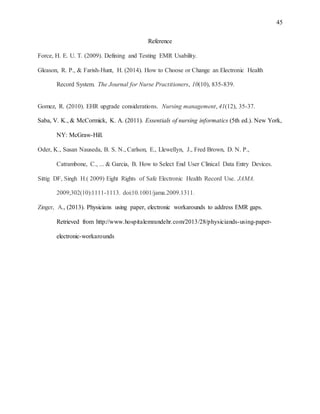 45
Reference
Force, H. E. U. T. (2009). Defining and Testing EMR Usability.
Gleason, R. P., & Farish-Hunt, H. (2014). How to Choose or Change an Electronic Health
Record System. The Journal for Nurse Practitioners, 10(10), 835-839.
Gomez, R. (2010). EHR upgrade considerations. Nursing management, 41(12), 35-37.
Saba, V. K., & McCormick, K. A. (2011). Essentials of nursing informatics (5th ed.). New York,
NY: McGraw-Hill.
Oder, K., Susan Nauseda, B. S. N., Carlson, E., Llewellyn, J., Fred Brown, D. N. P.,
Catrambone, C., ... & Garcia, B. How to Select End User Clinical Data Entry Devices.
Sittig DF, Singh H.( 2009) Eight Rights of Safe Electronic Health Record Use. JAMA.
2009;302(10):1111-1113. doi:10.1001/jama.2009.1311.
Zinger, A., (2013). Physicians using paper, electronic workarounds to address EMR gaps.
Retrieved from http://www.hospitalemrandehr.com/2013/28/physiciands-using-paper-
electronic-workarounds
 