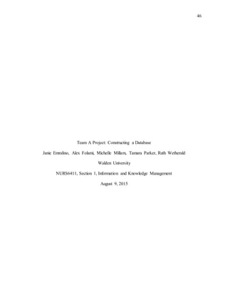 46
Team A Project: Constructing a Database
Janie Emralino, Alex Folami, Michelle Millam, Tamara Parker, Ruth Wetherald
Walden University
NURS6411, Section 1, Information and Knowledge Management
August 9, 2015
 