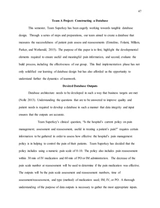 47
Team A Project: Constructing a Database
This semester, Team Superkey has been eagerly working towards tangible database
design. Through a series of steps and preparations, our team aimed to create a database that
measures the successfulness of patient pain assess and reassessments (Emralino, Folami, Millam,
Parker, and Wetherald, 2015). The purpose of this paper is to first, highlight the developmental
elements required to ensure useful and meaningful pain information, and second, evaluate the
build process, including the effectiveness of our group. This final implementation phase has not
only solidified our learning of database design but has also afforded us the opportunity to
understand further the dynamics of teamwork.
Desired Database Outputs
Database architecture needs to be developed in such a way that business targets are met
(Nolle 2013). Understanding the questions that are to be answered to improve quality and
patient needs is required to develop a database in such a manner that data integrity and input
ensures that the outputs are accurate.
Team Superkey’s clinical question, “Is the hospital’s current policy on pain
management; assessment and reassessment, useful in treating a patient’s pain?” requires certain
information to be gathered in order to assess how effective the hospital’s pain management
policy is in helping to control the pain of their patients. Team Superkey has decided that the
policy includes using a numeric pain scale of 0-10. The policy also includes pain reassessment
within 30 min of IV medication and 60 min of PO or IM administration. The decrease of the
pain scale number at reassessment will be used to determine if the pain medication was effective.
The outputs will be the pain scale assessment and reassessment numbers, time of
assessment/reassessment, and type (method) of medication used; IM, IV, or PO. A thorough
understanding of the purpose of data outputs is necessary to gather the most appropriate inputs.
 