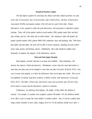 48
Required Database Inputs
The data inputs required for answering the clinical and other related questions are: pain
scale, time of assessment, time of reassessment, type of intervention, and time of intervention.
Assessment ID (PK) and episode number (FK) will also be a part of this table. Patient
information is also required to relate the pain intervention and assessment to individual patient
tracking. These will be the patient medical record number (PK), patient name (first and last),
date of birth, and sex. This table will be called Patient. The Admission table will include the
patient episode number (PK), patient MRN (FK), admission date, and discharge date. With these
data tables and data fields, the team will be able to answer questions regarding the pain control
issues using queries and forming reports. Additionally, these data should be audited more
frequently to maintain the integrity of the information entered.
Data and Data Input Integrity
Data integrity provides data that is accurate and verifiable. Data redundancy will
increase the chances of data inconsistency. Redundancy occurs when the same data resides in
more than one place and can be changed in more than one place (Coronel, & Morris 2015). One
way to ensure data integrity is to limit the information that can be input into a field. This can be
accomplished by having drop down windows or labels in forms with instructions if necessary
(SSA, 2013). The fields of Pain scale, intervention type, and assessment type will have drop
down menus to ensure that the information entered is consistent.
Furthermore, by enforcing data integrity, the quality of data within the database is
ensured. For example, if a patient were assigned a patient ID number 341, the database should
never allow a user to assign that same number to another patient. Also, if one has a patient pain-
rating column intended to have values ranging from 0 to 10, the database should never allow a
 
