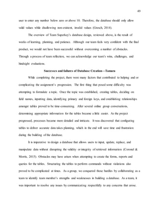 49
user to enter any number below zero or above 10. Therefore, the database should only allow
valid values while disallowing non-existent, invalid values (Gresch, 2014).
The overview of Team Superkey’s database design, reviewed above, is the result of
weeks of learning, planning, and patience. Although our team feels very confident with the final
product, we would not have been successful without overcoming a number of obstacles.
Through a process of team reflection, we can acknowledge our team’s wins, challenges, and
hindsight evaluations.
Successes and failures of Database Creation—Tamara
While completing the project, there were many factors that contributed to helping and or
complicating the assignment’s progression. The first thing that posed some difficulty was
attempting to formulate a topic. Once the topic was established, creating tables, deciding on
field names, inputting data, identifying primary and foreign keys, and establishing relationships
amongst tables proved to be time-consuming. After several online group conversations,
determining appropriate information for the tables became a little easier. As the project
progressed, processes became more detailed and intricate. It was discovered that configuring
tables to deliver accurate data takes planning, which in the end will save time and frustration
during the building of the database.
It is imperative to design a database that allows users to input, update, replace, and
manipulate data without disrupting the validity or integrity of retrieved information (Coronel &
Morris, 2015). Obstacles may have arisen when attempting to create the forms, reports and
queries for the tables. Structuring the tables to perform commands without violations also
proved to be complicated at times. As a group, we conquered those hurdles by collaborating as a
team to identify team member’s strengths and weaknesses in building a database. As a team, it
was important to resolve any issues by communicating respectfully to any concerns that arose.
 