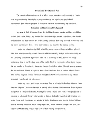 - 5 -
Professional Development Plan
The purpose of this assignment is to reflect on my experience and my goals as I start a
new program of study. Developing a program of study and aligning my professional
development plan with my program of study will aid me in accomplishing my objectives.
Education and Professional Background
My name is Ruth Wetherald. I now live in Idaho. I am not married and have no children.
I come from a large family. My parents also came from large families. My mother, one brother
and one sister and their families live within driving distance. I am very involved in their lives and
my nieces and nephews lives. I have many animals and foster for the humane society.
I started my education after high school by taking a year of classes at a Bible school. I
then went on to pre- nursing school classes at a local community college before transferring to
the University of Portland. I graduated with a B.S. in nursing in 1980. School was a very
challenging time in my life since some of the credits I took at community college (term classes)
did not transfer to the university (semester classes). I ended up taking 20 credit hours a semester
for two semesters. Sixteen to eighteen hours of each semester were in various science classes.
This heavily weighted science curriculum brought my GPA down. Needless to say, when I
graduated I was burned out with school.
I started my career working on a neurology floor at a hospital in Portland, Oregon. I was
there for 10 years. One of my interests in nursing school was the OB department. I took a job on
Postpartum at a hospital in Seattle, Washington where I stayed for 8 years. I then progressed to
working in Labor and Delivery at a hospital in Denver, Colorado where I stayed for about two
years. I now work Postpartum at a hospital in Idaho. In all these areas (except for L&D) I have
been in a Charge nurse role. I now charge night shift, do the schedule for night shift staff, and
support CPOE/EHR by being a super user for both nursing and physicians.
 
