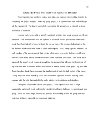 50
Database Reflection: What would Team Superkey do differently?
Team Superkey had a uniform vision, goal, plan, and purpose when working together in
completing the project assigned. With any group project, it is expected that trials and challenges
will be experienced. The key to successfully completing this project was to establish a strong
foundation of teamwork.
Looking back, we are able to identify additional activities that would promote an efficient
operation. Each team member was not exposed to Microsoft Access prior to this course and it
would have been helpful to learn, in depth, the ins and outs of this program beforehand so that
the database would have been easier to create and complete. Also, setting specific timelines for
each member of the team to submit their portion of the paper or provide feedback would have
allowed for an ample amount of time to discuss further questions and issues. This would have
improved the group’s work process in completing the project while allowing the foreseeing of
any edits that need to be made within the database or written portion of the paper. By week nine,
Team Superkey should have completed the database and at least the draft portion of the paper.
During week ten, Team SuperKey could have been more organized to avoid working under
pressure with the edits that needed to be made, glitches in the database, and deadlines.
Throughout the duration of this team project, Team Superkey was able to adapt
successfully and overall work well together despite the different challenges we experienced as a
group. There are many things that may be garnered from working within this group that may
contribute to future, more efficient teamwork initiatives.
 