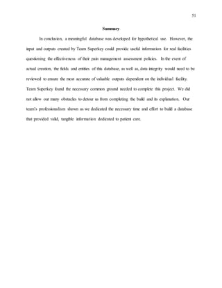 51
Summary
In conclusion, a meaningful database was developed for hypothetical use. However, the
input and outputs created by Team Superkey could provide useful information for real facilities
questioning the effectiveness of their pain management assessment policies. In the event of
actual creation, the fields and entities of this database, as well as, data integrity would need to be
reviewed to ensure the most accurate of valuable outputs dependent on the individual facility.
Team Superkey found the necessary common ground needed to complete this project. We did
not allow our many obstacles to detour us from completing the build and its explanation. Our
team’s professionalism shown as we dedicated the necessary time and effort to build a database
that provided valid, tangible information dedicated to patient care.
 