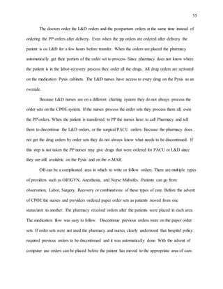 55
The doctors order the L&D orders and the postpartum orders at the same time instead of
ordering the PP orders after delivery. Even when the pp orders are ordered after delivery the
patient is on L&D for a few hours before transfer. When the orders are placed the pharmacy
automatically get their portion of the order set to process. Since pharmacy does not know where
the patient is in the labor-recovery process they order all the drugs. All drug orders are activated
on the medication Pyxis cabinets. The L&D nurses have access to every drug on the Pyxis as an
override.
Because L&D nurses are on a different charting system they do not always process the
order sets on the CPOE system. If the nurses process the order sets they process them all, even
the PP orders. When the patient is transferred to PP the nurses have to call Pharmacy and tell
them to discontinue the L&D orders, or the surgical/PACU orders. Because the pharmacy does
not get the drug orders by order sets they do not always know what needs to be discontinued. If
this step is not taken the PP nurses may give drugs that were ordered for PACU or L&D since
they are still available on the Pyxis and on the e-MAR.
OB can be a complicated area in which to write or follow orders. There are multiple types
of providers such as OB?GYN, Anesthesia, and Nurse Midwifes. Patients can go from
observation, Labor, Surgery, Recovery or combinations of these types of care. Before the advent
of CPOE the nurses and providers ordered paper order sets as patients moved from one
status/unit to another. The pharmacy received orders after the patients were placed in each area.
The medication flow was easy to follow. Discontinue previous orders were on the paper order
sets. If order sets were not used the pharmacy and nurses clearly understood that hospital policy
required previous orders to be discontinued and it was automatically done. With the advent of
computer use orders can be placed before the patient has moved to the appropriate area of care.
 