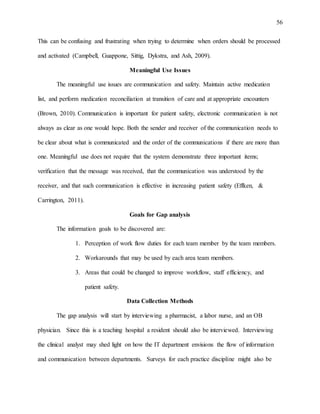 56
This can be confusing and frustrating when trying to determine when orders should be processed
and activated (Campbell, Guappone, Sittig, Dykstra, and Ash, 2009).
Meaningful Use Issues
The meaningful use issues are communication and safety. Maintain active medication
list, and perform medication reconciliation at transition of care and at appropriate encounters
(Brown, 2010). Communication is important for patient safety, electronic communication is not
always as clear as one would hope. Both the sender and receiver of the communication needs to
be clear about what is communicated and the order of the communications if there are more than
one. Meaningful use does not require that the system demonstrate three important items;
verification that the message was received, that the communication was understood by the
receiver, and that such communication is effective in increasing patient safety (Effken, &
Carrington, 2011).
Goals for Gap analysis
The information goals to be discovered are:
1. Perception of work flow duties for each team member by the team members.
2. Workarounds that may be used by each area team members.
3. Areas that could be changed to improve workflow, staff efficiency, and
patient safety.
Data Collection Methods
The gap analysis will start by interviewing a pharmacist, a labor nurse, and an OB
physician. Since this is a teaching hospital a resident should also be interviewed. Interviewing
the clinical analyst may shed light on how the IT department envisions the flow of information
and communication between departments. Surveys for each practice discipline might also be
 