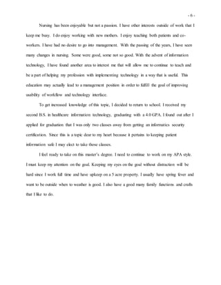 - 6 -
Nursing has been enjoyable but not a passion. I have other interests outside of work that I
keep me busy. I do enjoy working with new mothers. I enjoy teaching both patients and co-
workers. I have had no desire to go into management. With the passing of the years, I have seen
many changes in nursing. Some were good, some not so good. With the advent of information
technology, I have found another area to interest me that will allow me to continue to teach and
be a part of helping my profession with implementing technology in a way that is useful. This
education may actually lead to a management position in order to fulfill the goal of improving
usability of workflow and technology interface.
To get increased knowledge of this topic, I decided to return to school. I received my
second B.S. in healthcare information technology, graduating with a 4.0 GPA. I found out after I
applied for graduation that I was only two classes away from getting an informatics security
certification. Since this is a topic dear to my heart because it pertains to keeping patient
information safe I may elect to take those classes.
I feel ready to take on this master’s degree. I need to continue to work on my APA style.
I must keep my attention on the goal. Keeping my eyes on the goal without distraction will be
hard since I work full time and have upkeep on a 5 acre property. I usually have spring fever and
want to be outside when to weather is good. I also have a good many family functions and crafts
that I like to do.
 