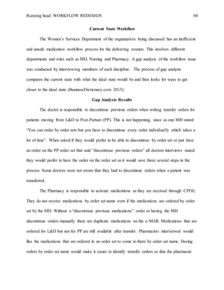 Running head: WORKFLOW REDESIGN 60
Current State Workflow
The Women’s Services Department of the organization being discussed has an inefficient
and unsafe medication workflow process for the delivering women. This involves different
departments and roles such as MD, Nursing and Pharmacy. A gap analysis of the workflow issue
was conducted by interviewing members of each discipline. The process of gap analysis
compares the current state with what the ideal state would be and then looks for ways to get
closer to the ideal state (BusinessDictionary.com 2015).
Gap Analysis Results
The doctor is responsible to discontinue previous orders when writing transfer orders for
patients moving from L&D to Post-Partum (PP). This is not happening, since as one MD stated
“You can order by order sets but you have to discontinue every order individually which takes a
lot of time”. When asked if they would prefer to be able to discontinue by order set or just have
an order on the PP order set that said “discontinue previous orders” all doctors interviews stated
they would prefer to have the order on the order set as it would save them several steps in the
process. Some doctors were not aware that they had to discontinue orders when a patient was
transferred.
The Pharmacy is responsible to activate medications as they are received through CPOE.
They do not receive medications by order set name even if the medications are ordered by order
set by the MD. Without a “discontinue previous medications” order or having the MD
discontinue orders manually there are duplicate medications on the e-MAR. Medications that are
ordered for L&D but not for PP are still available after transfer. Pharmacists interviewed would
like the medications that are ordered in an order set to come to them by order set name. Having
orders by order set name would make it easier to identify transfer orders so that the pharmacist
 