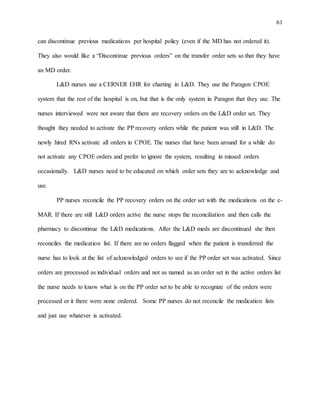 61
can discontinue previous medications per hospital policy (even if the MD has not ordered it).
They also would like a “Discontinue previous orders” on the transfer order sets so that they have
an MD order.
L&D nurses use a CERNER EHR for charting in L&D. They use the Paragon CPOE
system that the rest of the hospital is on, but that is the only system in Paragon that they use. The
nurses interviewed were not aware that there are recovery orders on the L&D order set. They
thought they needed to activate the PP recovery orders while the patient was still in L&D. The
newly hired RNs activate all orders in CPOE. The nurses that have been around for a while do
not activate any CPOE orders and prefer to ignore the system, resulting in missed orders
occasionally. L&D nurses need to be educated on which order sets they are to acknowledge and
use.
PP nurses reconcile the PP recovery orders on the order set with the medications on the e-
MAR. If there are still L&D orders active the nurse stops the reconciliation and then calls the
pharmacy to discontinue the L&D medications. After the L&D meds are discontinued she then
reconciles the medication list. If there are no orders flagged when the patient is transferred the
nurse has to look at the list of acknowledged orders to see if the PP order set was activated. Since
orders are processed as individual orders and not as named as an order set in the active orders list
the nurse needs to know what is on the PP order set to be able to recognize of the orders were
processed or it there were none ordered. Some PP nurses do not reconcile the medication lists
and just use whatever is activated.
 