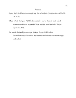65
Reference:
Brown, B. (2010). 25 steps to meaningful use. Journal of Health Care Compliance, 12(3), 33–
34, 68–69.
Effken, J. A., & Carrington, J. (2011). Communication and the electronic health record:
Challenges to achieving the meaningful use standard. Online Journal of Nursing
Informatics, 15(2).
Gap analysis. BusinessDictionary.com. Retrieved October 18, 2015, from
BusinessDictionary.com website: http://www.businessdictionary.com/definition/gap-
analysis.html
 