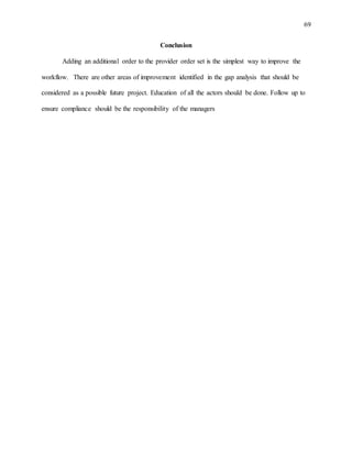 69
Conclusion
Adding an additional order to the provider order set is the simplest way to improve the
workflow. There are other areas of improvement identified in the gap analysis that should be
considered as a possible future project. Education of all the actors should be done. Follow up to
ensure compliance should be the responsibility of the managers
 